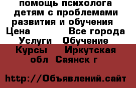 помощь психолога детям с проблемами развития и обучения › Цена ­ 1 000 - Все города Услуги » Обучение. Курсы   . Иркутская обл.,Саянск г.